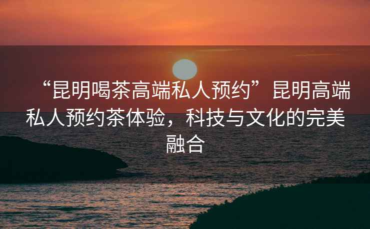 “昆明喝茶高端私人預約”昆明高端私人預約茶體驗，科技與文化的完美融合