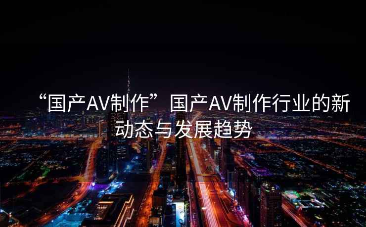 “國產AV制作”國產AV制作行業的新動態與發展趨勢