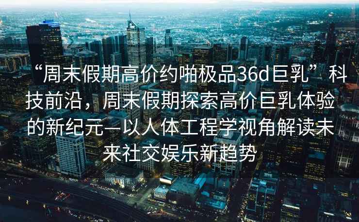 “周末假期高價約啪極品36d巨乳”科技前沿，周末假期探索高價巨乳體驗的新紀元—以人體工程學視角解讀未來社交娛樂新趨勢