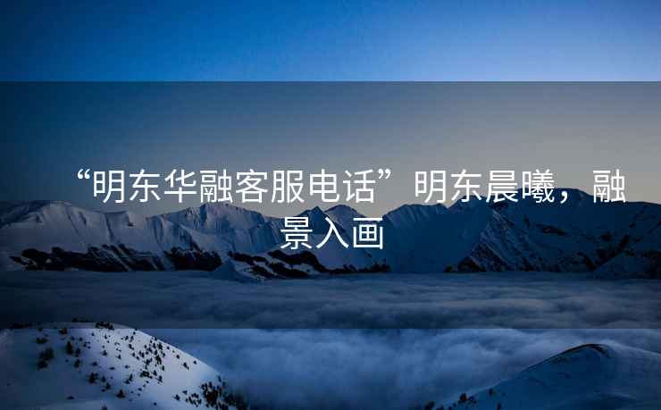 “明東華融客服電話”明東晨曦，融景入畫