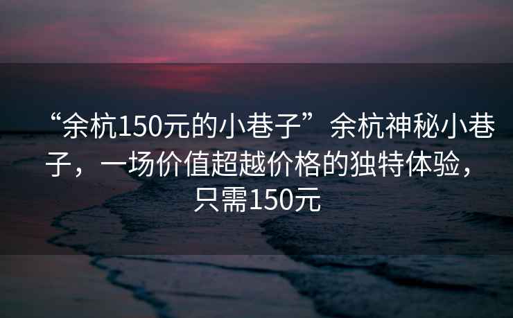 “余杭150元的小巷子”余杭神秘小巷子，一場價值超越價格的獨特體驗，只需150元