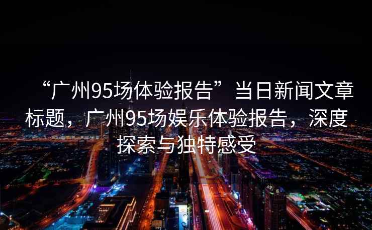 “廣州95場(chǎng)體驗(yàn)報(bào)告”當(dāng)日新聞文章標(biāo)題，廣州95場(chǎng)娛樂(lè)體驗(yàn)報(bào)告，深度探索與獨(dú)特感受
