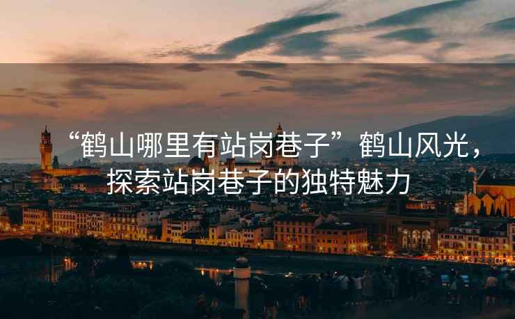 “鶴山哪里有站崗巷子”鶴山風光，探索站崗巷子的獨特魅力