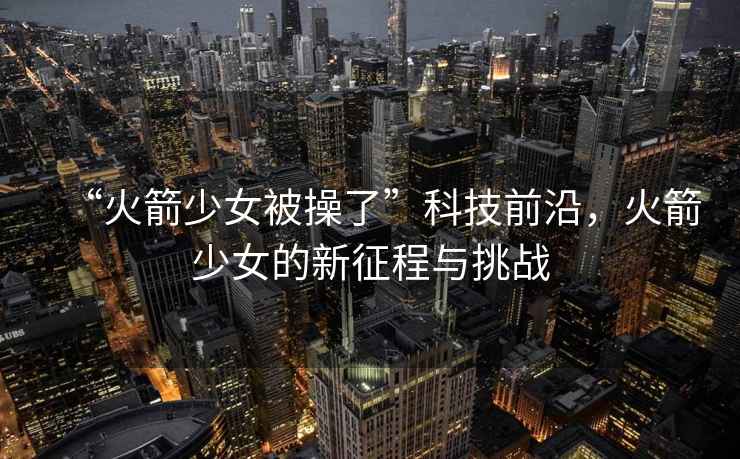 “火箭少女被操了”科技前沿，火箭少女的新征程與挑戰