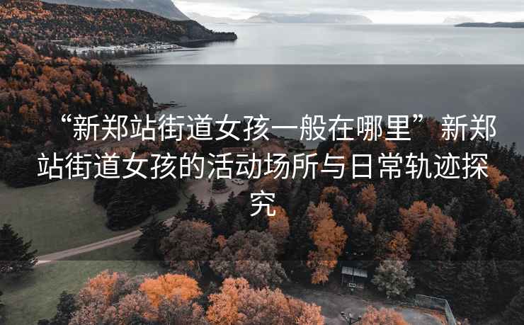 “新鄭站街道女孩一般在哪里”新鄭站街道女孩的活動場所與日常軌跡探究