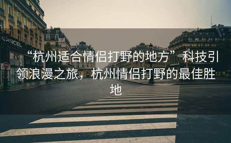 “杭州適合情侶打野的地方”科技引領浪漫之旅，杭州情侶打野的最佳勝地