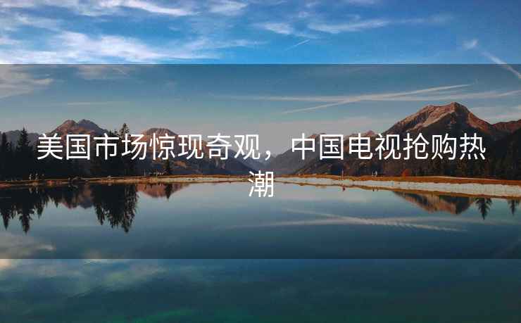 美國市場驚現奇觀，中國電視搶購熱潮