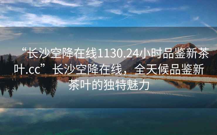 “長沙空降在線1130.24小時品鑒新茶葉.cc”長沙空降在線，全天候品鑒新茶葉的獨特魅力