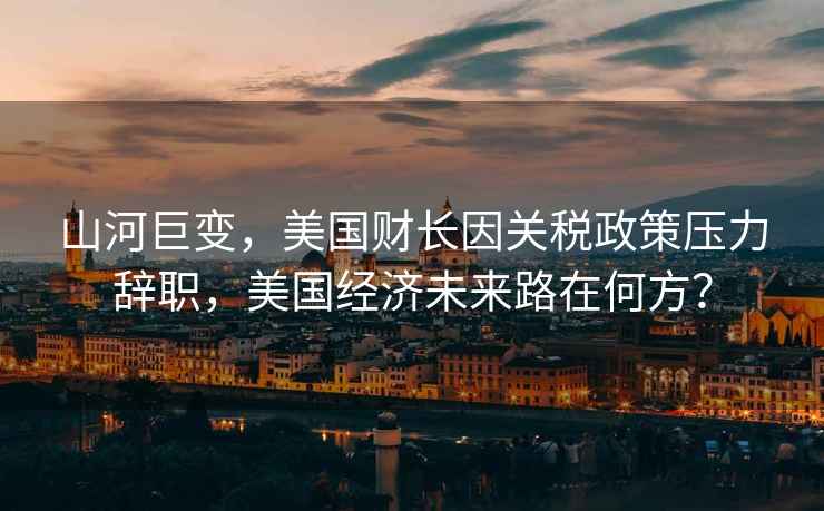 山河巨變，美國財長因關(guān)稅政策壓力辭職，美國經(jīng)濟未來路在何方？