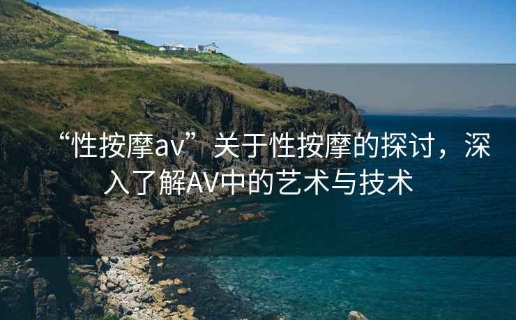 “性按摩av”關于性按摩的探討，深入了解AV中的藝術與技術