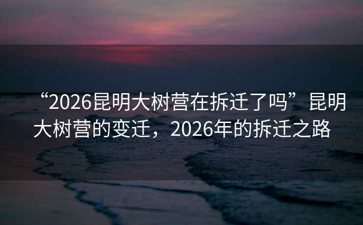 “2026昆明大樹營在拆遷了嗎”昆明大樹營的變遷，2026年的拆遷之路