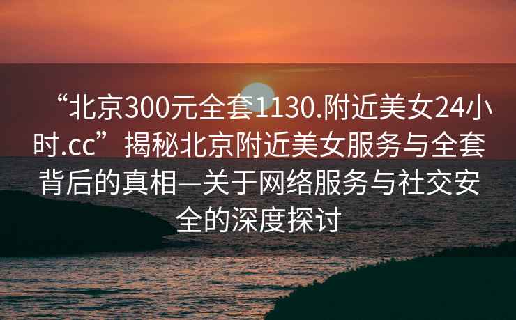 “北京300元全套1130.附近美女24小時.cc”揭秘北京附近美女服務與全套背后的真相—關于網絡服務與社交安全的深度探討