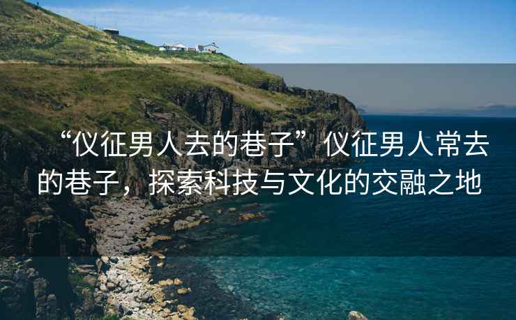 “儀征男人去的巷子”儀征男人常去的巷子，探索科技與文化的交融之地