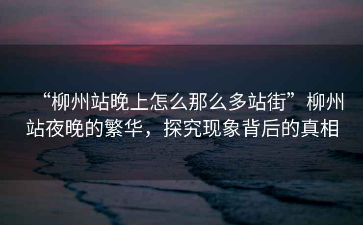 “柳州站晚上怎么那么多站街”柳州站夜晚的繁華，探究現(xiàn)象背后的真相