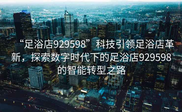 “足浴店929598”科技引領足浴店革新，探索數字時代下的足浴店929598的智能轉型之路