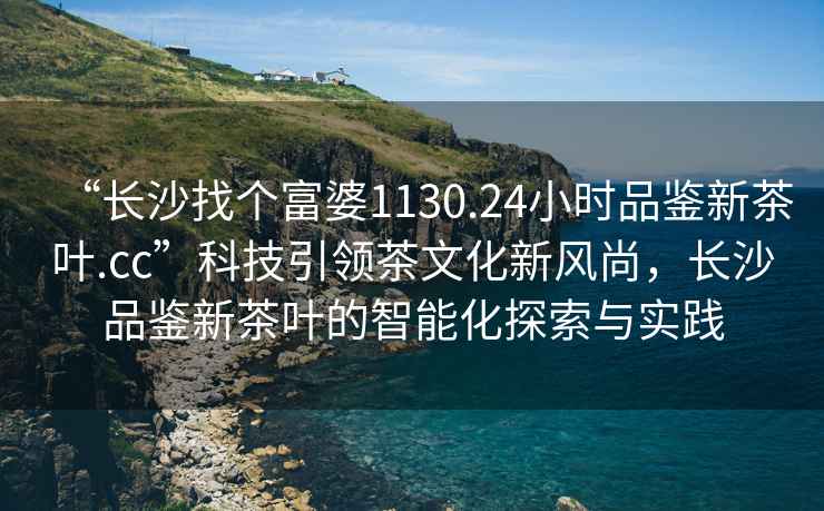 “長(zhǎng)沙找個(gè)富婆1130.24小時(shí)品鑒新茶葉.cc”科技引領(lǐng)茶文化新風(fēng)尚，長(zhǎng)沙品鑒新茶葉的智能化探索與實(shí)踐