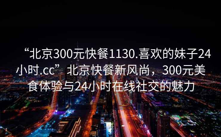“北京300元快餐1130.喜歡的妹子24小時.cc”北京快餐新風(fēng)尚，300元美食體驗與24小時在線社交的魅力