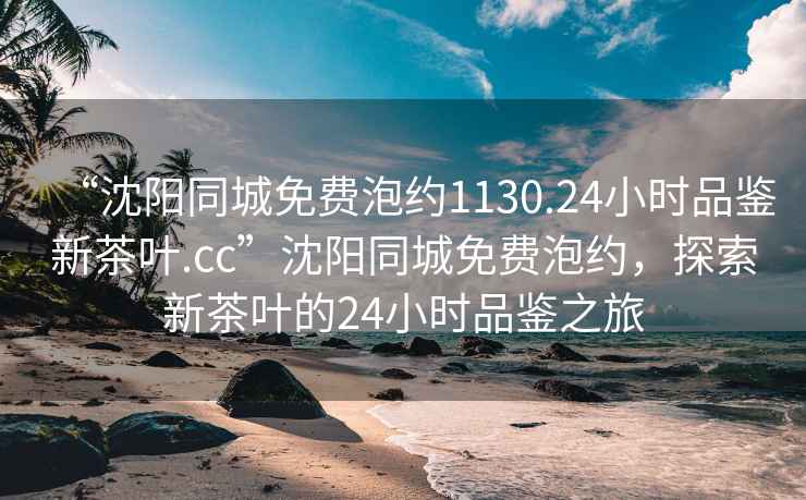 “沈陽同城免費泡約1130.24小時品鑒新茶葉.cc”沈陽同城免費泡約，探索新茶葉的24小時品鑒之旅