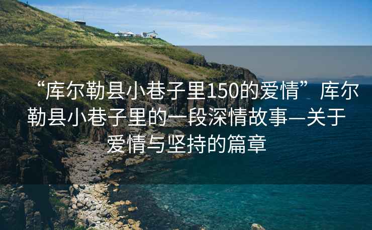 “庫爾勒縣小巷子里150的愛情”庫爾勒縣小巷子里的一段深情故事—關于愛情與堅持的篇章
