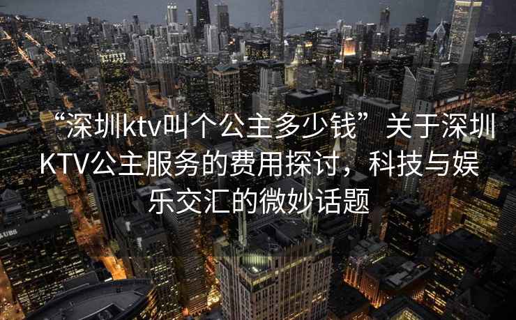 “深圳ktv叫個(gè)公主多少錢”關(guān)于深圳KTV公主服務(wù)的費(fèi)用探討，科技與娛樂交匯的微妙話題