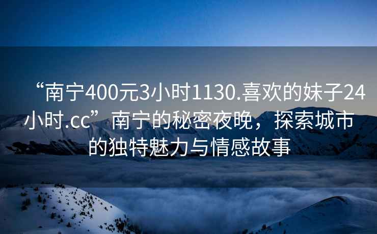 “南寧400元3小時1130.喜歡的妹子24小時.cc”南寧的秘密夜晚，探索城市的獨特魅力與情感故事