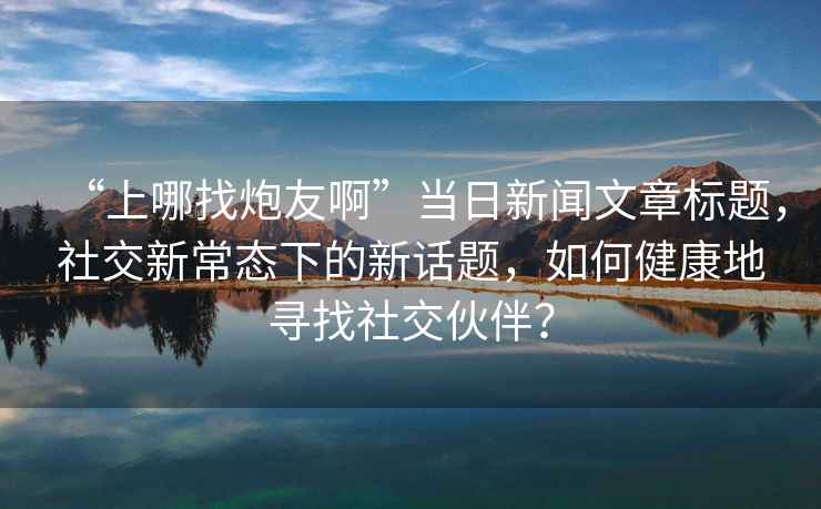 “上哪找炮友啊”當(dāng)日新聞文章標(biāo)題，社交新常態(tài)下的新話題，如何健康地尋找社交伙伴？