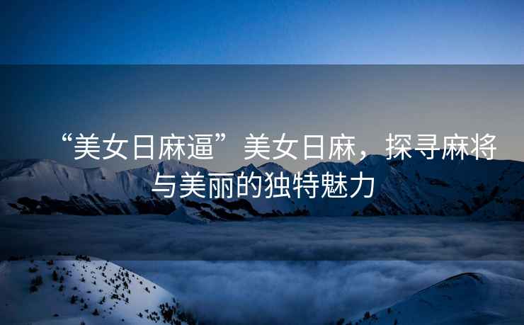 “美女日麻逼”美女日麻，探尋麻將與美麗的獨特魅力