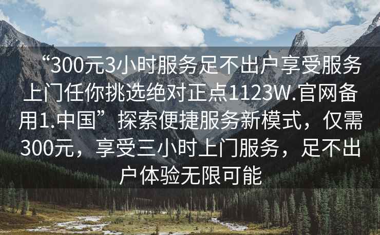“300元3小時服務足不出戶享受服務上門任你挑選絕對正點1123W.官網備用1.中國”探索便捷服務新模式，僅需300元，享受三小時上門服務，足不出戶體驗無限可能