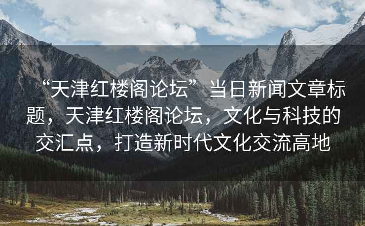 “天津紅樓閣論壇”當(dāng)日新聞文章標(biāo)題，天津紅樓閣論壇，文化與科技的交匯點(diǎn)，打造新時(shí)代文化交流高地
