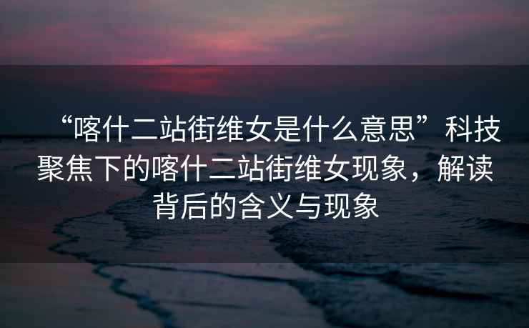 “喀什二站街維女是什么意思”科技聚焦下的喀什二站街維女現象，解讀背后的含義與現象