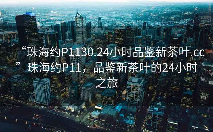 “珠海約P1130.24小時品鑒新茶葉.cc”珠海約P11，品鑒新茶葉的24小時之旅
