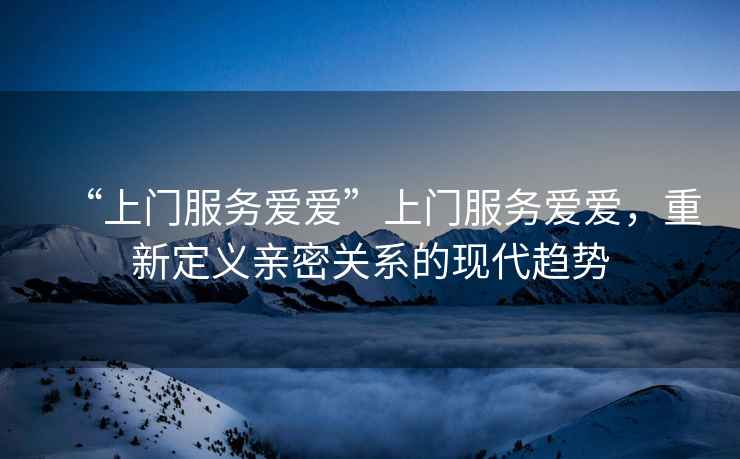 “上門服務愛愛”上門服務愛愛，重新定義親密關系的現代趨勢