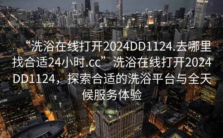 “洗浴在線打開2024DD1124.去哪里找合適24小時.cc”洗浴在線打開2024DD1124，探索合適的洗浴平臺與全天候服務體驗