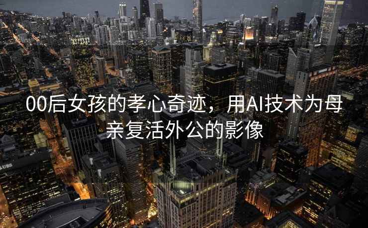 00后女孩的孝心奇跡，用AI技術為母親復活外公的影像