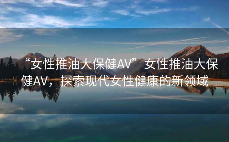“女性推油大保健AV”女性推油大保健AV，探索現(xiàn)代女性健康的新領(lǐng)域