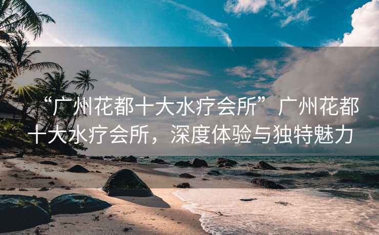 “廣州花都十大水療會所”廣州花都十大水療會所，深度體驗與獨特魅力