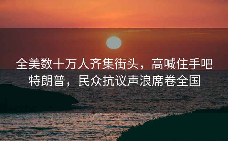 全美數十萬人齊集街頭，高喊住手吧特朗普，民眾抗議聲浪席卷全國