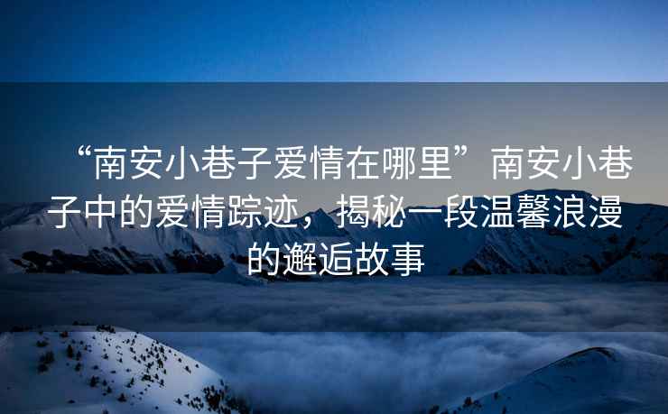 “南安小巷子愛情在哪里”南安小巷子中的愛情蹤跡，揭秘一段溫馨浪漫的邂逅故事