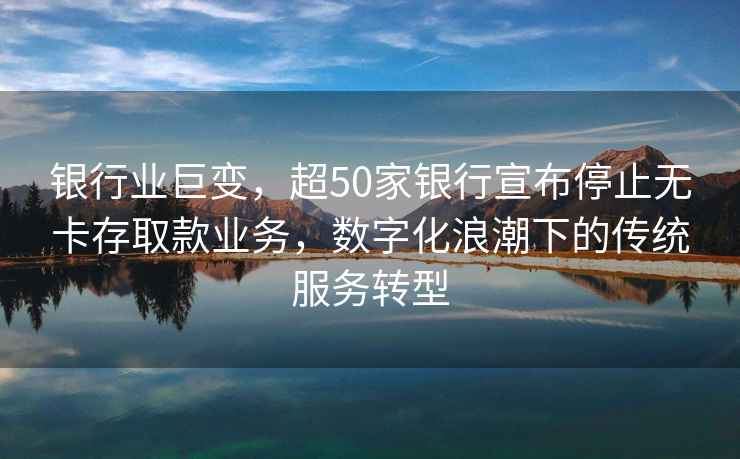 銀行業巨變，超50家銀行宣布停止無卡存取款業務，數字化浪潮下的傳統服務轉型