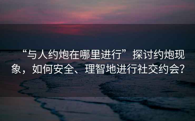 “與人約炮在哪里進行”探討約炮現象，如何安全、理智地進行社交約會？