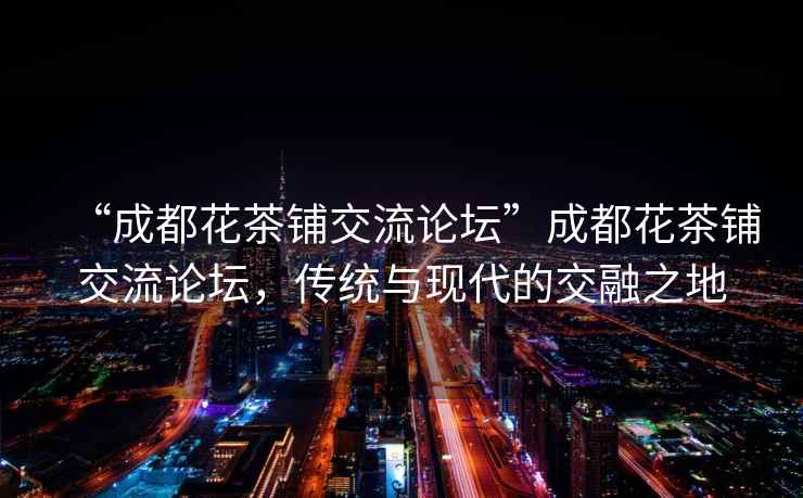 “成都花茶鋪交流論壇”成都花茶鋪交流論壇，傳統與現代的交融之地