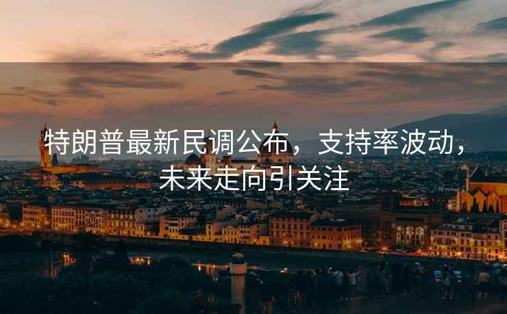 特朗普最新民調(diào)公布，支持率波動，未來走向引關注