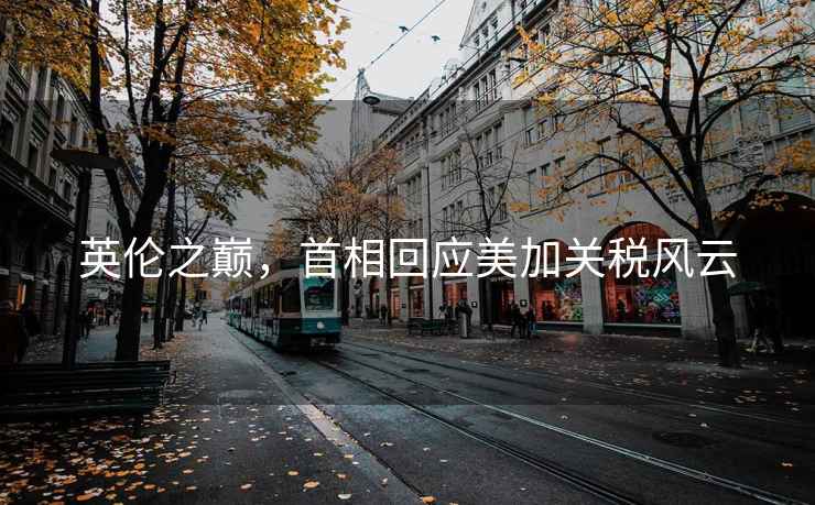 英倫之巔，首相回應(yīng)美加關(guān)稅風(fēng)云