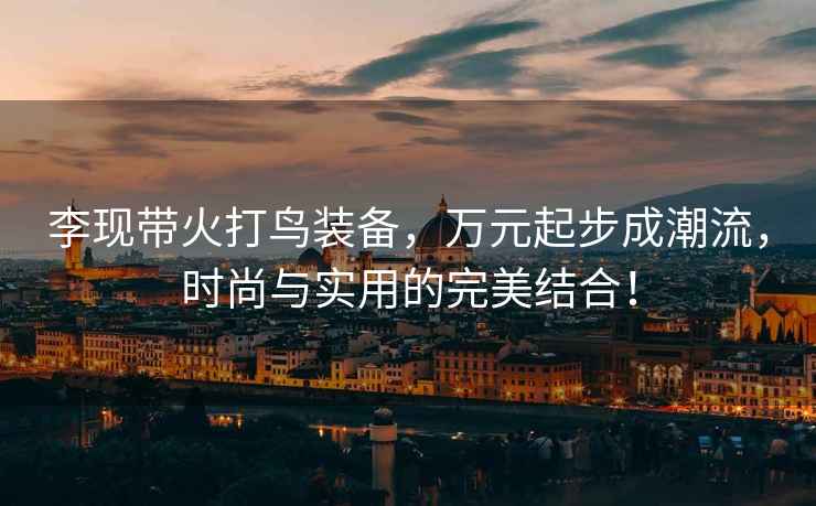 李現帶火打鳥裝備，萬元起步成潮流，時尚與實用的完美結合！
