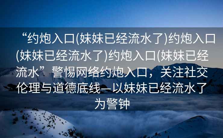 “約炮入口(妹妹已經(jīng)流水了)約炮入口(妹妹已經(jīng)流水了)約炮入口(妹妹已經(jīng)流水”警惕網(wǎng)絡(luò)約炮入口，關(guān)注社交倫理與道德底線—以妹妹已經(jīng)流水了為警鐘