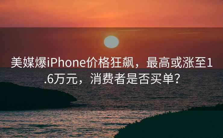 美媒爆iPhone價(jià)格狂飆，最高或漲至1.6萬(wàn)元，消費(fèi)者是否買單？