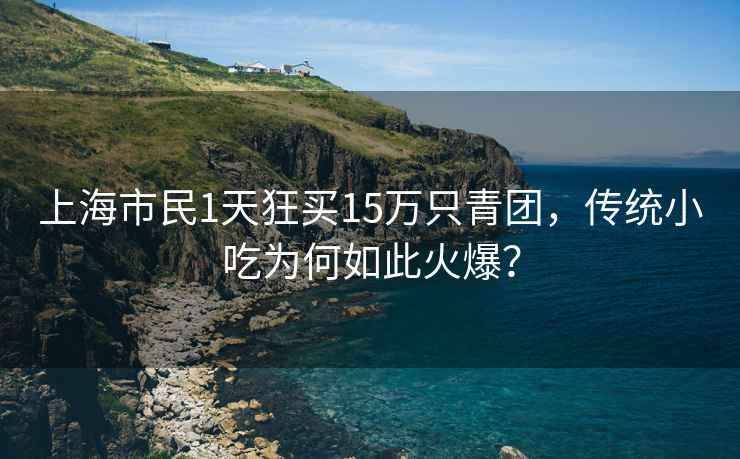 上海市民1天狂買15萬只青團，傳統(tǒng)小吃為何如此火爆？