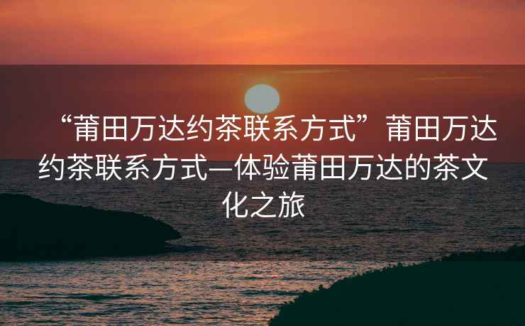 “莆田萬達約茶聯系方式”莆田萬達約茶聯系方式—體驗莆田萬達的茶文化之旅