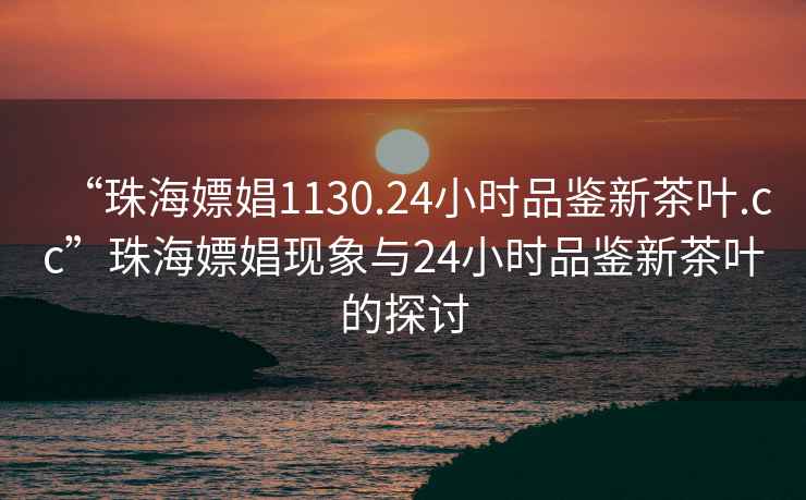 “珠海嫖娼1130.24小時品鑒新茶葉.cc”珠海嫖娼現象與24小時品鑒新茶葉的探討