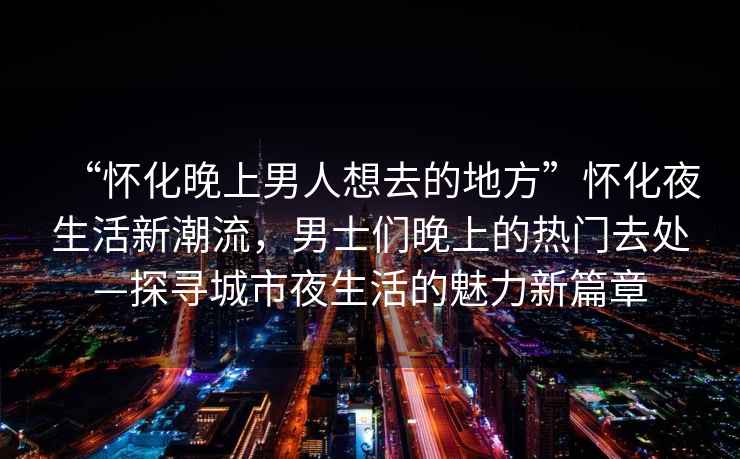 “懷化晚上男人想去的地方”懷化夜生活新潮流，男士們晚上的熱門去處—探尋城市夜生活的魅力新篇章